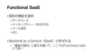 Functional SaaS
• 個別の機能を提供
• データベース
• メッセージキュー（待ち行列）
• メール送信
• etc.
• Backend as a Service（BaaS）と呼ばれる
• 「機能の提供」に重きを置いて、ここではFunctional SaaS
にて統一 55
 