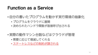 Function as a Service
• 自分の書いたプログラムを動かす実行環境の抽象化
• プログラムをクラウドに展開
• 決められたハンドラ関数が直接呼び出される
• 実際の動作マシン台数などはクラウドが管理
• 需要に応じて増減してくれる
• ステートレスなどの制約が課される
58
 