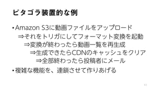 ピタゴラ装置的な例
•Amazon S3に動画ファイルをアップロード
⇒それをトリガにしてフォーマット変換を起動
⇒変換が終わったら動画一覧を再生成
⇒生成できたらCDNのキャッシュをクリア
⇒全部終わったら投稿者にメール
•複雑な機能を、連鎖させて作りあげる
63
 