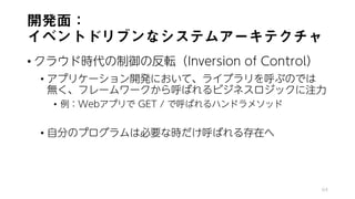 開発面：
イベントドリブンなシステムアーキテクチャ
• クラウド時代の制御の反転（Inversion of Control）
• アプリケーション開発において、ライブラリを呼ぶのでは
無く、フレームワークから呼ばれるビジネスロジックに注力
• 例：Webアプリで GET / で呼ばれるハンドラメソッド
• 自分のプログラムは必要な時だけ呼ばれる存在へ
64
 