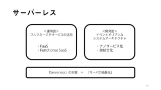 サーバーレス
65
「Serverless」の本質 ＝ 「サーバの抽象化」
＜運用面＞
フルマネージドサービスの活用
・FaaS
・Functional SaaS
＜開発面＞
イベントドリブンな
システムアーキテクチャ
・ナノサービス化
・疎結合化
 