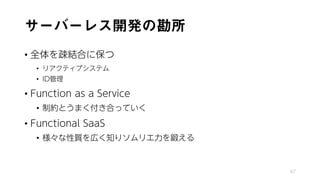サーバーレス開発の勘所
• 全体を疎結合に保つ
• リアクティブシステム
• ID管理
• Function as a Service
• 制約とうまく付き合っていく
• Functional SaaS
• 様々な性質を広く知りソムリエ力を鍛える
67
 