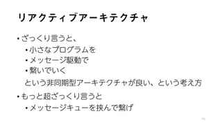 リアクティブアーキテクチャ
• ざっくり言うと、
• 小さなプログラムを
• メッセージ駆動で
• 繋いでいく
という非同期型アーキテクチャが良い、という考え方
• もっと超ざっくり言うと
• メッセージキューを挟んで繋げ
70
 