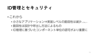 ID管理とセキュリティ
• これから
• 小さなアプリケーション⇒実装レベルの脆弱性は減少してほしい…
• 脆弱性は設計や呼出し方法によるもの
• ID管理に基づいたコンポーネント単位の認可がより重要に
74
 
