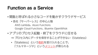 Function as a Service
• 関数と呼ばれる小さなコードを動かすクラウドサービス
• 各社「サーバーレス」の中心人物
AWS Lambda、Azure Functions
Google Cloud Functions、Bluemix OpenWhisk
• アプリのプロセス起動・終了をクラウドに任せる
⇒ プロセス内にデータを保存することができない（Stateless）
• 「Stateless」という制約を受け入れることで、
「フルマネージド」というメリットが得られる
 