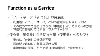 Function as a Service
• 「フルマネージドなPaaS」の発展系
• 利用者にとって「サーバ」という管理単位をなくしたい
• その筋のプロである「クラウド事業者」が、それぞれの方法
で適切に管理してくれる＝フルマネージド
• 使う量（確保量）から使った量（使用量）へのシフト
• 事前に「台数」の確保が不要
• 短時間で起動し、必要なだけ拡張
• 実際の実行時間（たとえば100ms単位）で課金される
 
