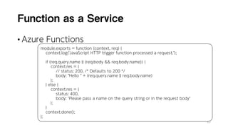Function as a Service
• Azure Functions
82
module.exports = function (context, req) {
context.log('JavaScript HTTP trigger function processed a request.’);
if (req.query.name || (req.body && req.body.name)) {
context.res = {
// status: 200, /* Defaults to 200 */
body: "Hello " + (req.query.name || req.body.name)
};
} else {
context.res = {
status: 400,
body: "Please pass a name on the query string or in the request body"
};
}
context.done();
};
 