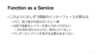 Function as a Service
• このように少しずつ関数のインターフェースが異なる
• けど、受け渡す内容はだいたい一緒
• 自前で抽象化レイヤーを挟んでおくのがよい
• 対応言語の壁もあるものの、標準化されて欲しい
• ベンダーロックインを怖がる必要はあまりない
84
 