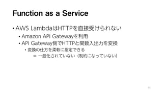 Function as a Service
• AWS LambdaはHTTPを直接受けられない
• Amazon API Gatewayを利用
• API Gateway側でHTTPと関数入出力を変換
• 変換の仕方を柔軟に指定できる
＝ 一般化されていない（制約になっていない）
85
 