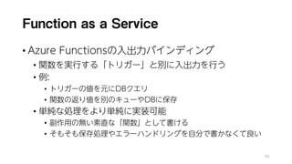 Function as a Service
• Azure Functionsの入出力バインディング
• 関数を実行する「トリガー」と別に入出力を行う
• 例:
• トリガーの値を元にDBクエリ
• 関数の返り値を別のキューやDBに保存
• 単純な処理をより単純に実装可能
• 副作用の無い素直な「関数」として書ける
• そもそも保存処理やエラーハンドリングを自分で書かなくて良い
86
 