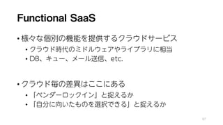 Functional SaaS
• 様々な個別の機能を提供するクラウドサービス
• クラウド時代のミドルウェアやライブラリに相当
• DB、キュー、メール送信、etc.
• クラウド毎の差異はここにある
• 「ベンダーロックイン」と捉えるか
• 「自分に向いたものを選択できる」と捉えるか
87
 