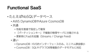 Functional SaaS
• たとえばNoSQLデータベース
• AWS DynamoDBやAzure CosmosDB
• 共通
• 性能を数値で指定して確保
• 「パーティションキー」で複数の物理サーバに分散される
• 更新時にFaaSを起動（Streams / Change Feed）
• 違い
• DynamoDB：KVS的インターフェースのみ、ミニマム課金額小
• CosmosDB：SQLやグラフDB等複数のデータモデルに対応
88
 