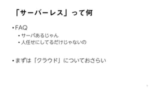 「サーバーレス」って何
• FAQ
• サーバあるじゃん
• 人任せにしてるだけじゃないの
• まずは「クラウド」についておさらい
9
 