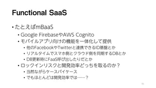 Functional SaaS
• たとえばmBaaS
• Google FirebaseやAWS Cognito
• モバイルアプリ向けの機能を一体化して提供
• 他のFacebookやTwitterと連携できるID基盤とか
• リアルタイムでスマホ側とクラウド側を同期するDBとか
• DB更新時にFaaS呼び出したりだとか
• ロックインリスクと開発効率どっちを取るのか？
• 当然ながらケースバイケース
• でもほとんどは開発効率では……？
95
 