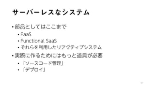 サーバーレスなシステム
• 部品としてはここまで
• FaaS
• Functional SaaS
• それらを利用したリアクティブシステム
• 実際に作るためにはもっと道具が必要
• 「ソースコード管理」
• 「デプロイ」
97
 