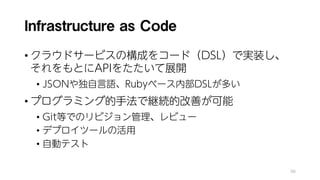 Infrastructure as Code
• クラウドサービスの構成をコード（DSL）で実装し、
それをもとにAPIをたたいて展開
• JSONや独自言語、Rubyベース内部DSLが多い
• プログラミング的手法で継続的改善が可能
• Git等でのリビジョン管理、レビュー
• デプロイツールの活用
• 自動テスト
98
 