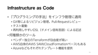 Infrastructure as Code
• 「プログラミングの手法」をインフラ管理に適用
• Git等によるリビジョン管理、Pull-Requestレビュー
• テスト駆動
• 再利用しやすいDSL（ドメイン固有言語）による記述
• 何種類かのツール
• ベンダー独立のTerraformが自由度が高い
• AWS自身のAWS SAM(CloudFormationベース)もある
• Azureなどもそれぞれテンプレート機能を提供
99
 