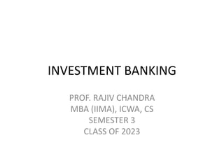 INVESTMENT BANKING
PROF. RAJIV CHANDRA
MBA (IIMA), ICWA, CS
SEMESTER 3
CLASS OF 2023
 