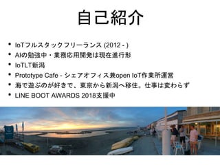 自己紹介
• IoTフルスタックフリーランス (2012 - )
• AIの勉強中・業務応用開発は現在進行形
• IoTLT新潟
• Prototype Cafe - シェアオフィス兼open IoT作業所運営
• 海で遊ぶのが好きで、東京から...