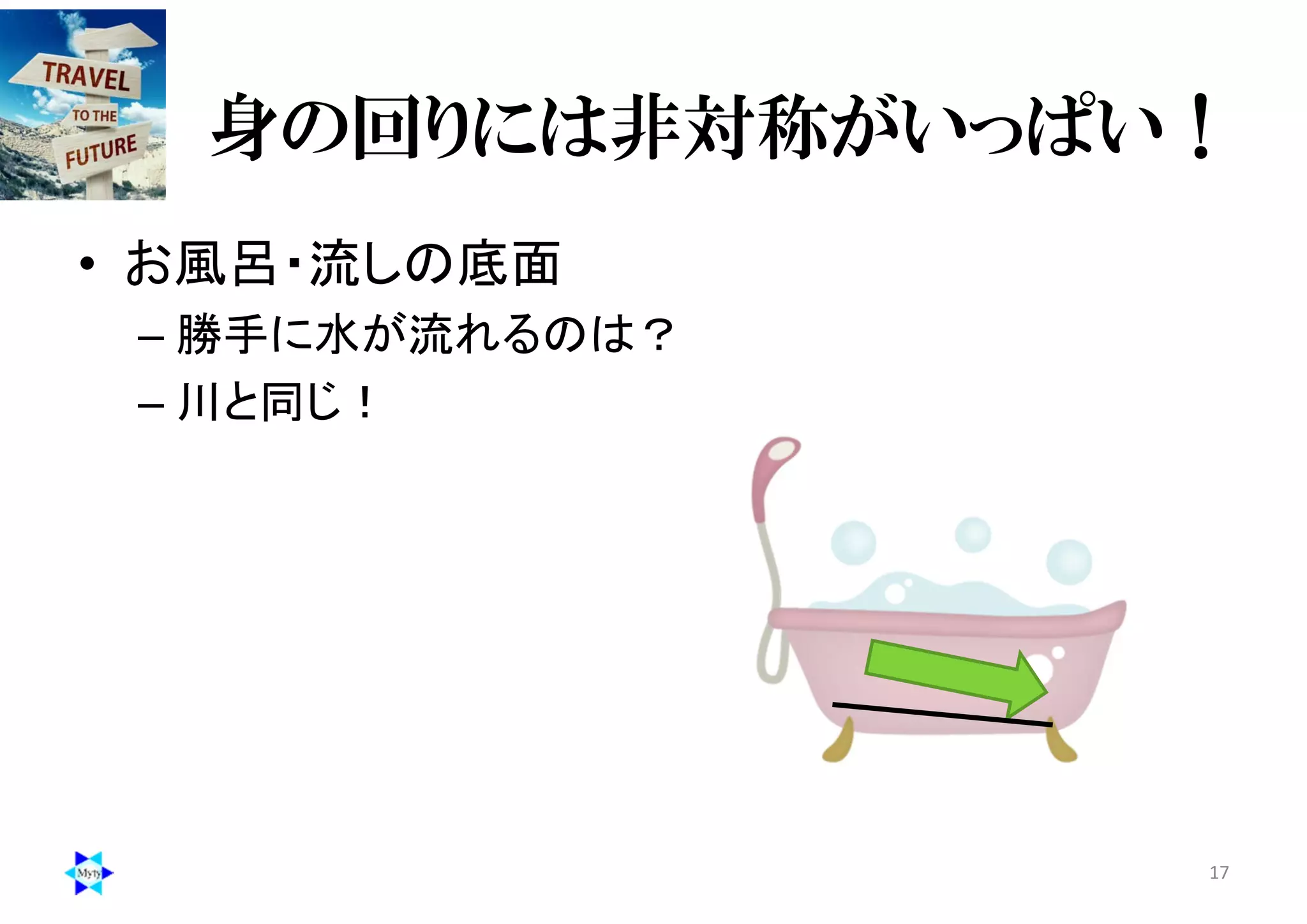 身の回りには非対称がいっぱい！
• お風呂・流しの底面
– 勝手に水が流れるのは？
– 川と同じ！
17
 