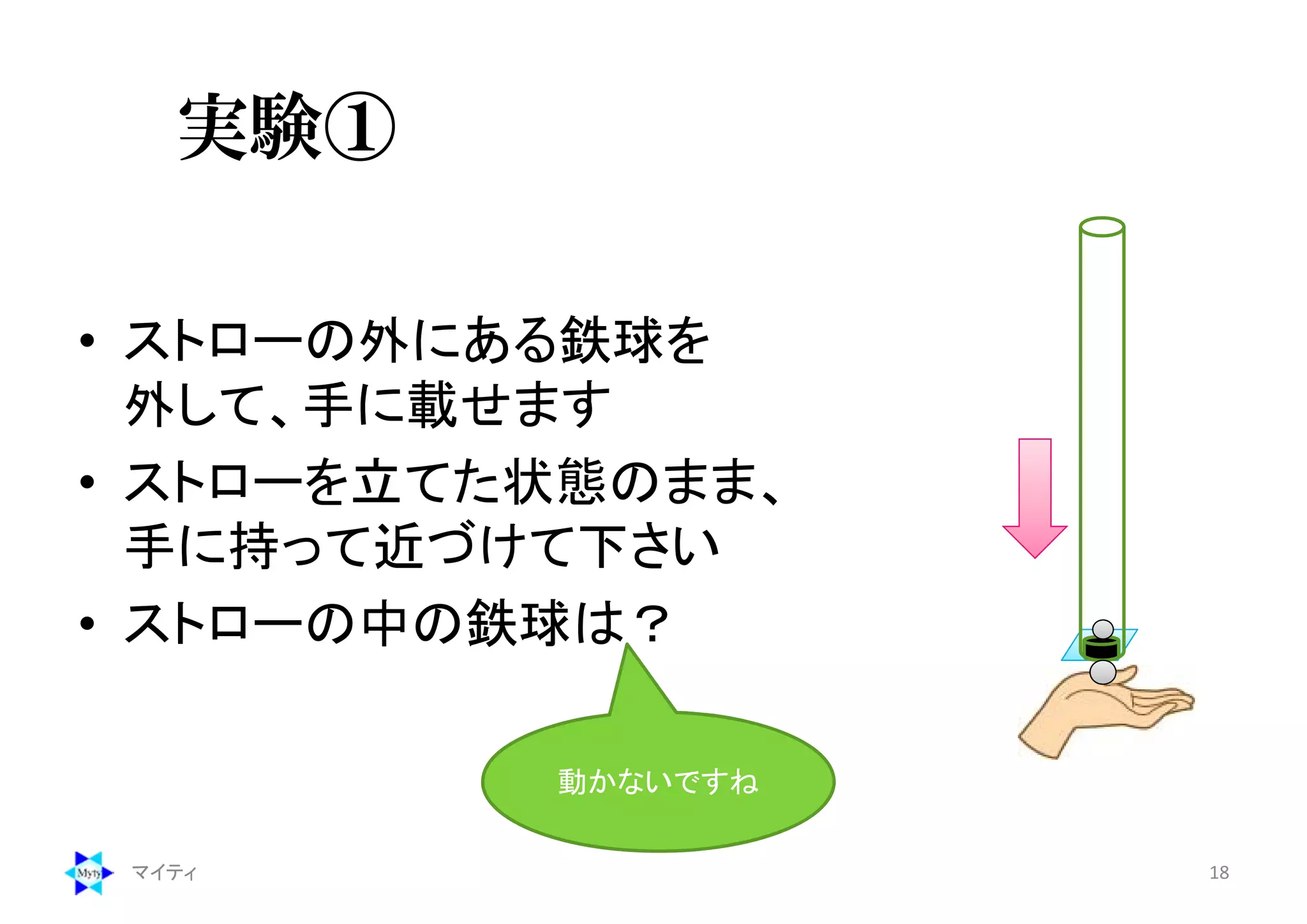 実験①
• ストローの外にある鉄球を
外して、手に載せます
• ストローを立てた状態のまま、
手に持って近づけて下さい
• ストローの中の鉄球は？
マイティ 18
動かないですね
 