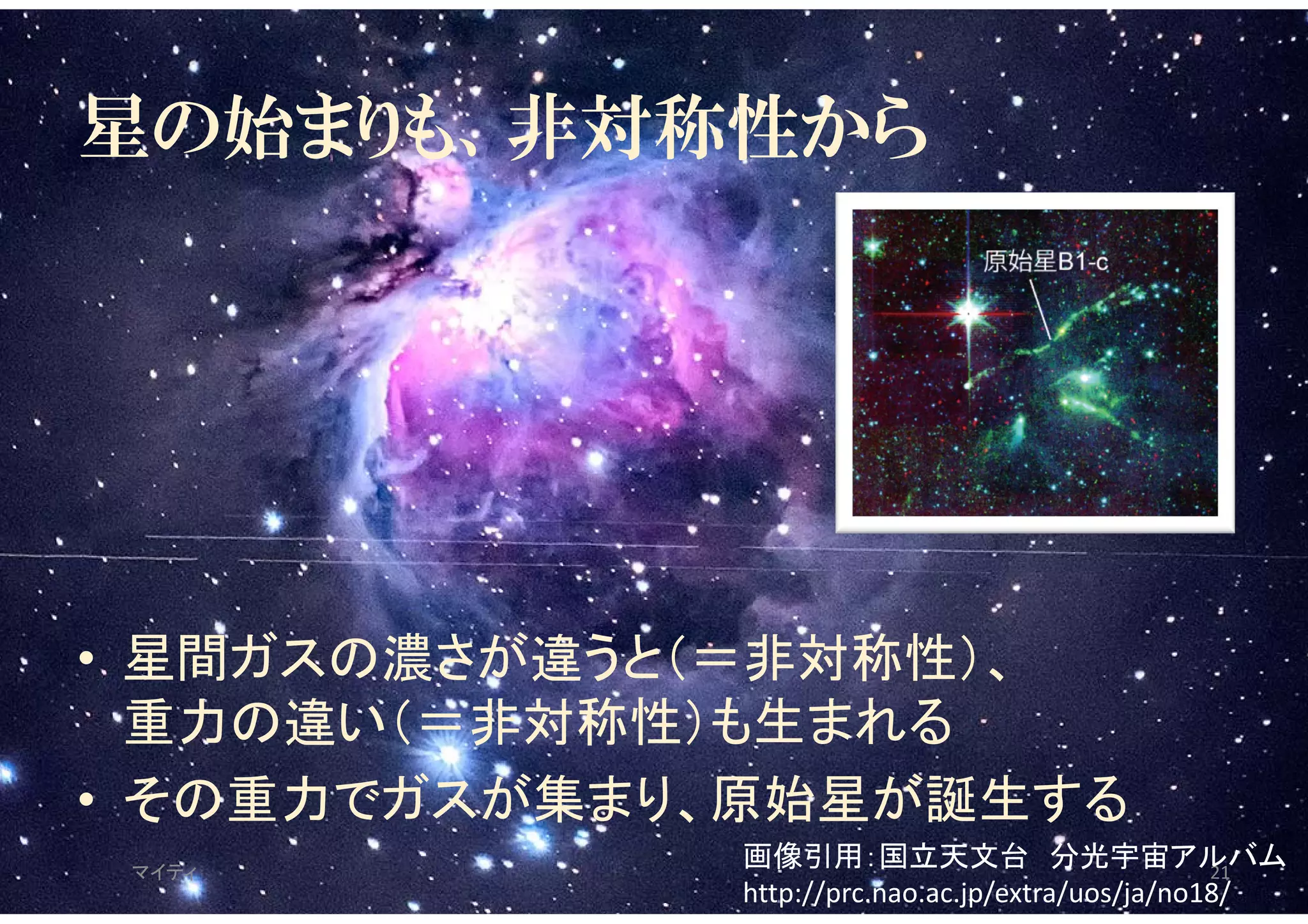 星の始まりも、非対称性から
• 星間ガスの濃さが違うと（＝非対称性）、
重力の違い（＝非対称性）も生まれる
• その重力でガスが集まり、原始星が誕生する
マイティ 21
画像引用：国立天文台 分光宇宙アルバム
http://prc.nao.ac.jp/extra/uos/ja/no18/
 