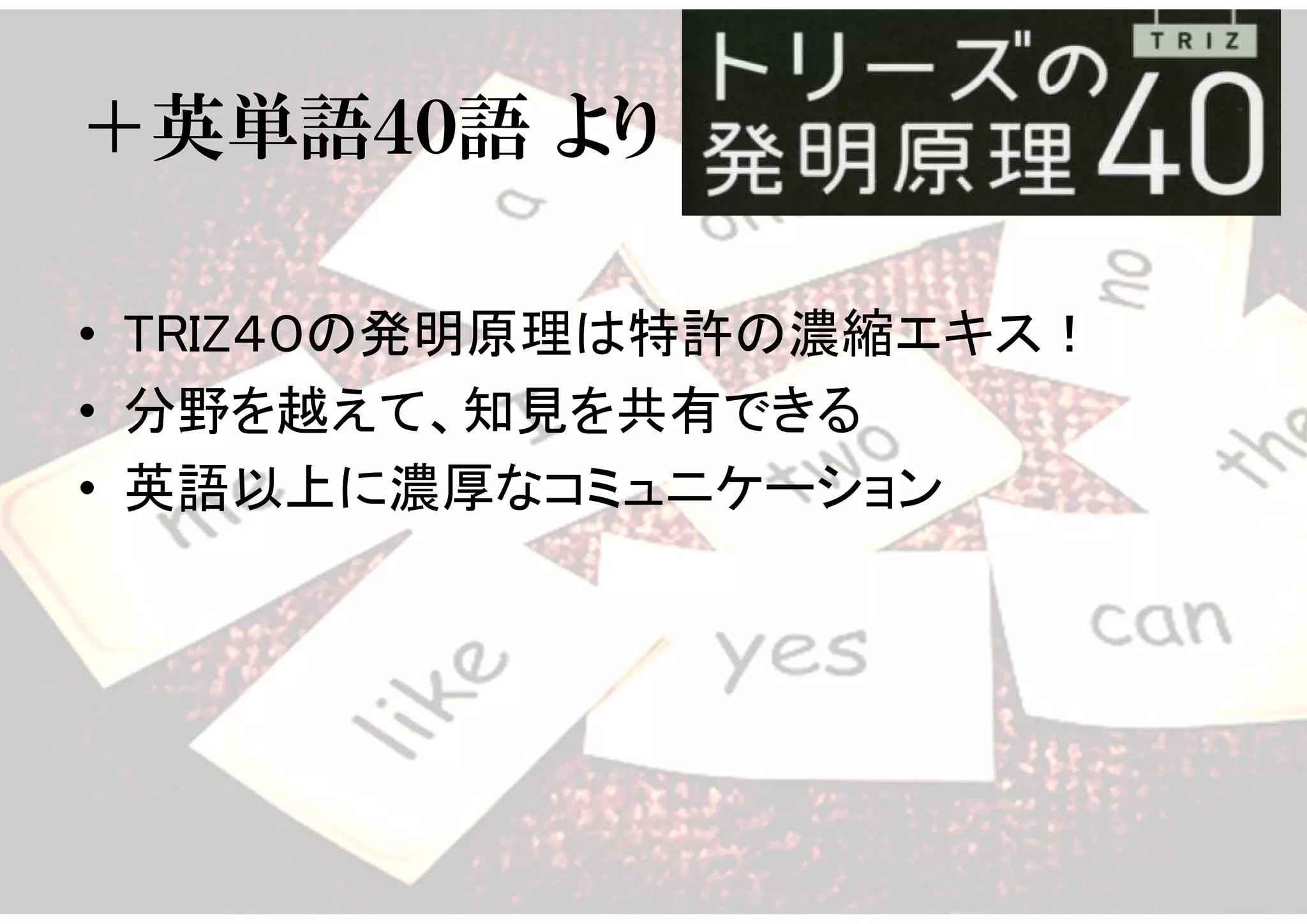 ＋英単語４０語 より
• TRIZ４０の発明原理は特許の濃縮エキス！
• 分野を越えて、知見を共有できる
• 英語以上に濃厚なコミュニケーション
 