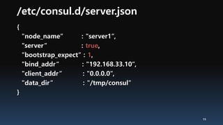 /etc/consul.d/server.json
{
"node_name“ : "server1“,
"server“ : true,
"bootstrap_expect“ : 1,
"bind_addr“ : "192.168.33.10“,
"client_addr“ : "0.0.0.0“,
"data_dir“ : "/tmp/consul"
}
15
 