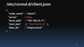 /etc/consul.d/client.json
{
"node_name“ : "client1“,
"server“ : false,
"bind_addr“ : "192.168.33.11“,
"start_join“ : [ “192.168.33.10“ ],
"data_dir“ : "/tmp/consul"
}
16
 