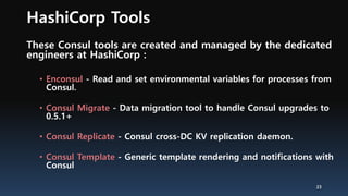 HashiCorp Tools
These Consul tools are created and managed by the dedicated
engineers at HashiCorp :
• Enconsul - Read and set environmental variables for processes from
Consul.
• Consul Migrate - Data migration tool to handle Consul upgrades to
0.5.1+
• Consul Replicate - Consul cross-DC KV replication daemon.
• Consul Template - Generic template rendering and notifications with
Consul
23
 