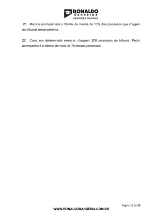 Página 10 de 53
WWW.RONALDOBANDEIRA.COM.BR
21. Marcos acompanhará o trâmite de menos de 10% dos processos que chegam
ao tribunal semanalmente.
22. Caso, em determinada semana, cheguem 200 processos ao tribunal, Pedro
acompanhará o trâmite de mais de 70 desses processos.
 