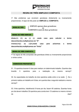 Página 11 de 53
WWW.RONALDOBANDEIRA.COM.BR
REGRA DE TRÊS SIMPLES E COMPOSTA
 São problemas que envolvem grandezas diretamente ou inversamente
proporcionais. A regra de três pode ser SIMPLES ou COMPOSTA.
{
𝑺𝑰𝑴𝑷𝑳𝑬𝑺: 𝒂𝒑𝒆𝒏𝒂𝒔 𝒅𝒖𝒂𝒔 𝒈𝒓𝒂𝒏𝒅𝒆𝒛𝒂𝒔
𝒐𝒖
𝑪𝑶𝑴𝑷𝑶𝑺𝑻𝑨: 𝒎𝒂𝒊𝒔 𝒅𝒆 𝒅𝒖𝒂𝒔 𝒈𝒓𝒂𝒏𝒅𝒆𝒛𝒂𝒔
direta:(+) (+) ou (-) (-) ,neste caso para calcular o termo
desconhecido,multiplicamos em "X"
inversa:(+)(-) ou (-)(+),neste caso para acharmos o termo
desconhecido,multiplicamos em "linha"
 As regras de três compostas são grandezas direta ou inversamente proporcionais
a várias outras.
01. 15 operários levaram 8 dias para realizar um determinado trabalho. Quantos dias
levarão 5 operários para a realização do mesmo serviço?
02. As capacidades de trabalho de dois operários estão entre si na razão
3
4
. Se o
primeiro realiza um trabalho em 8 dias, em quantos dias o segundo realizará o mesmo
serviço?
03. Vinte operários, trabalhando 8 horas por dia, fazem 40 cadeiras. Quantas horas
por dia devem trabalhar 30 operários para construírem 15 cadeiras no mesmo número
de dias?
REGRA DE TRÊS
REGRA DE TRÊS SIMPLES
REGRA DE TRÊS COMPOSTA
EXERCÍCIOS PROPOSTOS
 