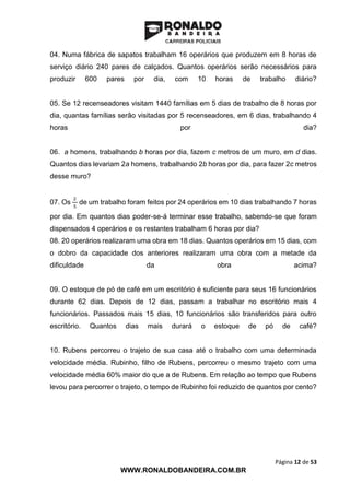 Página 12 de 53
WWW.RONALDOBANDEIRA.COM.BR
04. Numa fábrica de sapatos trabalham 16 operários que produzem em 8 horas de
serviço diário 240 pares de calçados. Quantos operários serão necessários para
produzir 600 pares por dia, com 10 horas de trabalho diário?
05. Se 12 recenseadores visitam 1440 famílias em 5 dias de trabalho de 8 horas por
dia, quantas famílias serão visitadas por 5 recenseadores, em 6 dias, trabalhando 4
horas por dia?
06. a homens, trabalhando b horas por dia, fazem c metros de um muro, em d dias.
Quantos dias levariam 2a homens, trabalhando 2b horas por dia, para fazer 2c metros
desse muro?
07. Os
2
5
de um trabalho foram feitos por 24 operários em 10 dias trabalhando 7 horas
por dia. Em quantos dias poder-se-á terminar esse trabalho, sabendo-se que foram
dispensados 4 operários e os restantes trabalham 6 horas por dia?
08. 20 operários realizaram uma obra em 18 dias. Quantos operários em 15 dias, com
o dobro da capacidade dos anteriores realizaram uma obra com a metade da
dificuldade da obra acima?
09. O estoque de pó de café em um escritório é suficiente para seus 16 funcionários
durante 62 dias. Depois de 12 dias, passam a trabalhar no escritório mais 4
funcionários. Passados mais 15 dias, 10 funcionários são transferidos para outro
escritório. Quantos dias mais durará o estoque de pó de café?
10. Rubens percorreu o trajeto de sua casa até o trabalho com uma determinada
velocidade média. Rubinho, filho de Rubens, percorreu o mesmo trajeto com uma
velocidade média 60% maior do que a de Rubens. Em relação ao tempo que Rubens
levou para percorrer o trajeto, o tempo de Rubinho foi reduzido de quantos por cento?
 