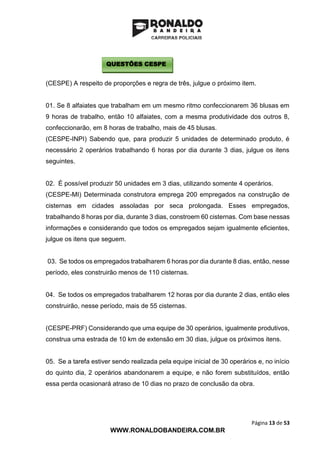 Página 13 de 53
WWW.RONALDOBANDEIRA.COM.BR
(CESPE) A respeito de proporções e regra de três, julgue o próximo item.
01. Se 8 alfaiates que trabalham em um mesmo ritmo confeccionarem 36 blusas em
9 horas de trabalho, então 10 alfaiates, com a mesma produtividade dos outros 8,
confeccionarão, em 8 horas de trabalho, mais de 45 blusas.
(CESPE-INPI) Sabendo que, para produzir 5 unidades de determinado produto, é
necessário 2 operários trabalhando 6 horas por dia durante 3 dias, julgue os itens
seguintes.
02. É possível produzir 50 unidades em 3 dias, utilizando somente 4 operários.
(CESPE-MI) Determinada construtora emprega 200 empregados na construção de
cisternas em cidades assoladas por seca prolongada. Esses empregados,
trabalhando 8 horas por dia, durante 3 dias, constroem 60 cisternas. Com base nessas
informações e considerando que todos os empregados sejam igualmente eficientes,
julgue os itens que seguem.
03. Se todos os empregados trabalharem 6 horas por dia durante 8 dias, então, nesse
período, eles construirão menos de 110 cisternas.
04. Se todos os empregados trabalharem 12 horas por dia durante 2 dias, então eles
construirão, nesse período, mais de 55 cisternas.
(CESPE-PRF) Considerando que uma equipe de 30 operários, igualmente produtivos,
construa uma estrada de 10 km de extensão em 30 dias, julgue os próximos itens.
05. Se a tarefa estiver sendo realizada pela equipe inicial de 30 operários e, no início
do quinto dia, 2 operários abandonarem a equipe, e não forem substituídos, então
essa perda ocasionará atraso de 10 dias no prazo de conclusão da obra.
QUESTÕES CESPE
 