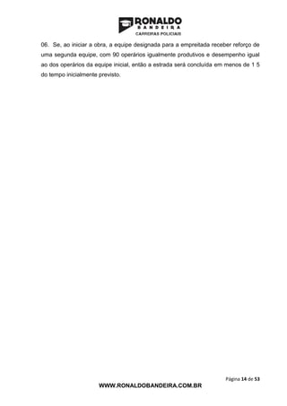 Página 14 de 53
WWW.RONALDOBANDEIRA.COM.BR
06. Se, ao iniciar a obra, a equipe designada para a empreitada receber reforço de
uma segunda equipe, com 90 operários igualmente produtivos e desempenho igual
ao dos operários da equipe inicial, então a estrada será concluída em menos de 1 5
do tempo inicialmente previsto.
 
