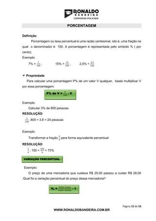 Página 15 de 53
WWW.RONALDOBANDEIRA.COM.BR
PORCENTAGEM
Definição
Porcentagem ou taxa percentual é uma razão centesimal, isto é, uma fração na
qual o denominador é 100. A porcentagem é representada pelo símbolo % ( por
cento).
Exemplo:
7% =
7
100
, 15% =
15
100
, 2,5% =
2,5
100
 Propriedade
Para calcular uma porcentagem P% de um valor V qualquer, basta multiplicar V
por essa porcentagem:
Exemplo:
Calcular 3% de 800 pessoas.
RESOLUÇÃO
3
100
.800 = 3.8 = 24 pessoas
Exemplo:
Transformar a fração
3
4
para forma equivalente percentual
RESOLUÇÃO
3
4
. 100 =
300
4
= 75%
Exemplo:
O preço de uma mercadoria que custava R$ 25,00 passou a custar R$ 28,00
.Qual foi a variação percentual do preço dessa mercadoria?
VARIAÇÃO PERCENTUAL
P% de V =
𝑃
100
. V
Vp =
𝑉𝑎𝑙𝑜𝑟 𝑓𝑖𝑛𝑎𝑙
𝑉𝑎𝑙𝑜𝑟 𝑖𝑛𝑖𝑐𝑖𝑎𝑙
- 1
 