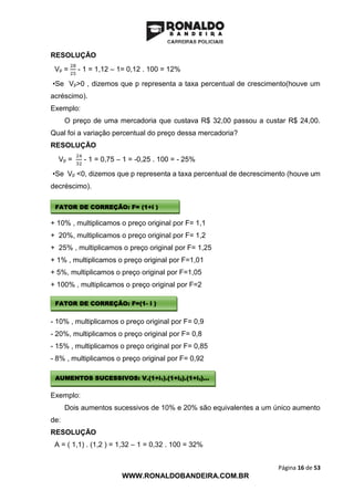Página 16 de 53
WWW.RONALDOBANDEIRA.COM.BR
RESOLUÇÃO
Vp =
28
25
- 1 = 1,12 – 1= 0,12 . 100 = 12%
•Se Vp>0 , dizemos que p representa a taxa percentual de crescimento(houve um
acréscimo).
Exemplo:
O preço de uma mercadoria que custava R$ 32,00 passou a custar R$ 24,00.
Qual foi a variação percentual do preço dessa mercadoria?
RESOLUÇÃO
Vp =
24
32
- 1 = 0,75 – 1 = -0,25 . 100 = - 25%
•Se Vp <0, dizemos que p representa a taxa percentual de decrescimento (houve um
decréscimo).
+ 10% , multiplicamos o preço original por F= 1,1
+ 20%, multiplicamos o preço original por F= 1,2
+ 25% , multiplicamos o preço original por F= 1,25
+ 1% , multiplicamos o preço original por F=1,01
+ 5%, multiplicamos o preço original por F=1,05
+ 100% , multiplicamos o preço original por F=2
- 10% , multiplicamos o preço original por F= 0,9
- 20%, multiplicamos o preço original por F= 0,8
- 15% , multiplicamos o preço original por F= 0,85
- 8% , multiplicamos o preço original por F= 0,92
Exemplo:
Dois aumentos sucessivos de 10% e 20% são equivalentes a um único aumento
de:
RESOLUÇÃO
A = ( 1,1) . (1,2 ) = 1,32 – 1 = 0,32 . 100 = 32%
FATOR DE CORREÇÃO: F= (1+i )
FATOR DE CORREÇÃO: F=(1- i )
AUMENTOS SUCESSIVOS: V.(1+i1).(1+i2).(1+i3)...
 