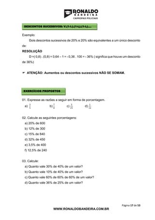 Página 17 de 53
WWW.RONALDOBANDEIRA.COM.BR
Exemplo:
Dois descontos sucessivos de 20% e 20% são equivalentes a um único desconto
de:
RESOLUÇÃO
D =( 0,8) . (0,8) = 0,64 – 1 = - 0,36 . 100 = - 36% ( significa que houve um desconto
de 36%)
 ATENÇÃO: Aumentos ou descontos sucessivos NÃO SE SOMAM.
01. Expresse as razões a seguir em forma de porcentagem.
a)
3
5
b)
7
8
c)
3
25
d)
1
16
02. Calcule as seguintes porcentagens:
a) 20% de 600
b) 12% de 300
c) 15% de 840
d) 32% de 450
e) 3,5% de 400
f) 12,5% de 240
03. Calcule:
a) Quanto vale 30% de 40% de um valor?
b) Quanto vale 10% de 40% de um valor?
c) Quanto vale 60% de 60% de 60% de um valor?
d) Quanto vale 36% de 25% de um valor?
DESCONTOS SUCESSIVOS: V.(1-i1).(1-i2).(1-i3)....
EXERCÍCIOS PROPOSTOS
 