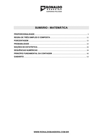 WWW.RONALDOBANDEIRA.COM.BR
SUMÁRIO - MATEMÁTICA
PROPORCIONALIDADE.................................................................................................................... 3
REGRA DE TRÊS SIMPLES E COMPOSTA ............................................................................... 11
PORCENTAGEM ............................................................................................................................... 15
PROBABILIDADE ............................................................................................................................. 22
NOÇÕES DE ESTATÍSTICA............................................................................................................ 26
SEQUÊNCIAS NUMÉRICAS ........................................................................................................... 34
PRINCÍPIO FUNDAMENTAL DA CONTAGEM ........................................................................... 40
GABARITO ......................................................................................................................................... 53
 