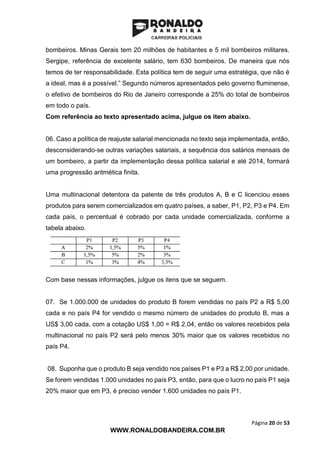 Página 20 de 53
WWW.RONALDOBANDEIRA.COM.BR
bombeiros. Minas Gerais tem 20 milhões de habitantes e 5 mil bombeiros militares.
Sergipe, referência de excelente salário, tem 630 bombeiros. De maneira que nós
temos de ter responsabilidade. Esta política tem de seguir uma estratégia, que não é
a ideal, mas é a possível.” Segundo números apresentados pelo governo fluminense,
o efetivo de bombeiros do Rio de Janeiro corresponde a 25% do total de bombeiros
em todo o país.
Com referência ao texto apresentado acima, julgue os item abaixo.
06. Caso a política de reajuste salarial mencionada no texto seja implementada, então,
desconsiderando-se outras variações salariais, a sequência dos salários mensais de
um bombeiro, a partir da implementação dessa política salarial e até 2014, formará
uma progressão aritmética finita.
Uma multinacional detentora da patente de três produtos A, B e C licenciou esses
produtos para serem comercializados em quatro países, a saber, P1, P2, P3 e P4. Em
cada país, o percentual é cobrado por cada unidade comercializada, conforme a
tabela abaixo.
Com base nessas informações, julgue os itens que se seguem.
07. Se 1.000.000 de unidades do produto B forem vendidas no país P2 a R$ 5,00
cada e no país P4 for vendido o mesmo número de unidades do produto B, mas a
US$ 3,00 cada, com a cotação US$ 1,00 = R$ 2,04, então os valores recebidos pela
multinacional no país P2 será pelo menos 30% maior que os valores recebidos no
país P4.
08. Suponha que o produto B seja vendido nos países P1 e P3 a R$ 2,00 por unidade.
Se forem vendidas 1.000 unidades no país P3, então, para que o lucro no país P1 seja
20% maior que em P3, é preciso vender 1.600 unidades no país P1.
 
