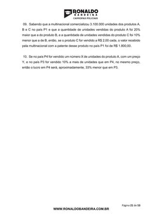Página 21 de 53
WWW.RONALDOBANDEIRA.COM.BR
09. Sabendo que a multinacional comercializou 3.100.000 unidades dos produtos A,
B e C no país P1 e que a quantidade de unidades vendidas do produto A foi 20%
maior que a do produto B, e a quantidade de unidades vendidas do produto C foi 10%
menor que a de B, então, se o produto C for vendido a R$ 2,00 cada, o valor recebido
pela multinacional com a patente desse produto no país P1 foi de R$ 1.800,00.
10. Se no país P4 for vendido um número X de unidades do produto A, com um preço
Y, e no país P3 for vendido 10% a mais de unidades que em P4, no mesmo preço,
então o lucro em P4 será, aproximadamente, 33% menor que em P3.
 