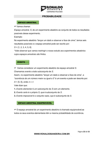 Página 22 de 53
WWW.RONALDOBANDEIRA.COM.BR
PROBABILIDADE
 Vamos chamar:
Espaço amostral, S, de um experimento aleatório ao conjunto de todos os resultados
possíveis desse experimento.
Exemplo:
No experimento aleatório “lançar um dado e observar a face de cima”, temos seis
resultados possíveis e o espaço amostral pode ser escrito por:
S = {1, 2, 3, 4, 5, 6}
*Vale observar que vamos restringir o nosso estudo aos experimentos aleatórios
cujos espaços amostrais são finitos.
 Vamos considerar um experimento aleatório de espaço amostral S.
Chamamos evento a todo subconjunto de S.
Assim, no experimento aleatório “lançar um dado e observar a face de cima”, a
“ocorrência de um número maior ou igual a 5” é um evento e pode ser descrito por:
A = {5, 6}, onde 𝐴 ⊂ 𝑆
Vale dizer que:
1. Evento elementar é um subconjunto de S com um elemento.
2. Evento certo é o próprio S, que é subconjunto de S.
3. Evento impossível é o conjunto vazio, que é subconjunto de S.
 O espaço amostral de um experimento aleatório é chamado equiprovável,se
todos os seus eventos elementares têm a mesma probabilidade de ocorrência.
ESPAÇO AMOSTRAL
EVENTO
ESPAÇO AMOSTRAL EQUIPROVÁVEL
 