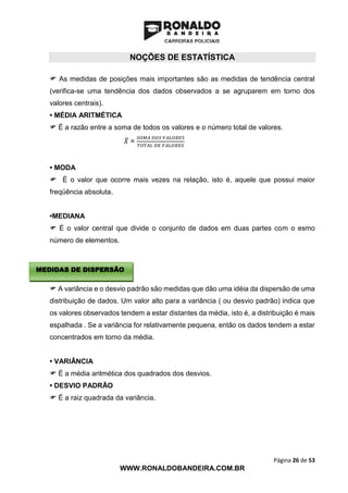 Página 26 de 53
WWW.RONALDOBANDEIRA.COM.BR
NOÇÕES DE ESTATÍSTICA
 As medidas de posições mais importantes são as medidas de tendência central
(verifica-se uma tendência dos dados observados a se agruparem em torno dos
valores centrais).
• MÉDIA ARITMÉTICA
 É a razão entre a soma de todos os valores e o número total de valores.
𝑋̅ =
𝑆𝑂𝑀𝐴 𝐷𝑂𝑆 𝑉𝐴𝐿𝑂𝑅𝐸𝑆
𝑇𝑂𝑇𝐴𝐿 𝐷𝐸 𝑉𝐴𝐿𝑂𝑅𝐸𝑆
• MODA
 É o valor que ocorre mais vezes na relação, isto é, aquele que possui maior
freqüência absoluta.
•MEDIANA
 É o valor central que divide o conjunto de dados em duas partes com o esmo
número de elementos.
 A variância e o desvio padrão são medidas que dão uma idéia da dispersão de uma
distribuição de dados. Um valor alto para a variância ( ou desvio padrão) indica que
os valores observados tendem a estar distantes da média, isto é, a distribuição é mais
espalhada . Se a variância for relativamente pequena, então os dados tendem a estar
concentrados em torno da média.
• VARIÂNCIA
 É a média aritmética dos quadrados dos desvios.
• DESVIO PADRÃO
 É a raiz quadrada da variância.
MEDIDAS DE DISPERSÃO
 