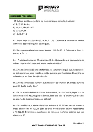 Página 27 de 53
WWW.RONALDOBANDEIRA.COM.BR
01. Calcule a média, a mediana e a moda para cada conjunto de valores:
a) 2,2,3,3,3,4,4,4,4
b) 11,8,15,19,6,15,13,21
c) 2,3,9,3,4,2,6
d) 1,3,4,6,9,11,2
02. Sejam A={𝑥, 6,3,4,5} e B= {9,1,4,8,x,6,11,3} . Determine x para que as médias
aritméticas dos dois conjuntos sejam iguais.
03. X é uma variável que assume os valores: 11,8,7,a,16,10. Determine a de modo
que 12 ≤ 𝑋̅≤ 13
04. A média aritmética de 80 números é 40,5 . Adicionando-se a esse conjunto de
valores o número 243, qual será a nova média aritmética?
05. A média aritmética de uma lista formada por 55 números é igual a 28. Adicionando-
se dois números a essa relação, a média aumenta em 2 unidades. Determine-os,
sabendo que um deles é o triplo do outro.
06. A média aritmética de n úmeros é 29. Retirando-se o número 24, a média aumenta
para 30. Qual é o valor de n?
07. Em um edifício residencial com 54 apartamentos, 36 condôminos pagam taxa de
condomínio de R$ 180,00 ; para os demais, essa taxa é de R$ 240,00. Qual é o valor
da taxa média de condomínio nesse edifício?
08. Em uma fábrica, a média salarial das mulheres é R$ 580,00; para os homens a
média salarial é R$ R$ 720,00. Sabe-se que a média geral de salários nessa fábrica
é R$ 622,00. Determine as quantidades de homens e mulheres, sabendo que elas
diferem de 32.
EXERCÍCIOS PROPOSTOS
 