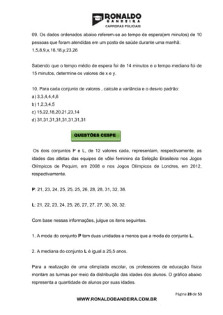 Página 28 de 53
WWW.RONALDOBANDEIRA.COM.BR
09. Os dados ordenados abaixo referem-se ao tempo de espera(em minutos) de 10
pessoas que foram atendidas em um posto de saúde durante uma manhã:
1,5,8,9,x,16,18,y,23,26
Sabendo que o tempo médio de espera foi de 14 minutos e o tempo mediano foi de
15 minutos, determine os valores de x e y.
10. Para cada conjunto de valores , calcule a variância e o desvio padrão:
a) 3,3,4,4,4,6
b) 1,2,3,4,5
c) 15,22,18,20,21,23,14
d) 31,31,31,31,31,31,31,31
Os dois conjuntos P e L, de 12 valores cada, representam, respectivamente, as
idades das atletas das equipes de vôlei feminino da Seleção Brasileira nos Jogos
Olímpicos de Pequim, em 2008 e nos Jogos Olímpicos de Londres, em 2012,
respectivamente.
P: 21, 23, 24, 25, 25, 25, 26, 28, 28, 31, 32, 38.
L: 21, 22, 23, 24, 25, 26, 27, 27, 27, 30, 30, 32.
Com base nessas informações, julgue os itens seguintes.
1. A moda do conjunto P tem duas unidades a menos que a moda do conjunto L.
2. A mediana do conjunto L é igual a 25,5 anos.
Para a realização de uma olimpíada escolar, os professores de educação física
montam as turmas por meio da distribuição das idades dos alunos. O gráfico abaixo
representa a quantidade de alunos por suas idades.
QUESTÕES CESPE
 