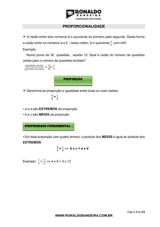 Página 3 de 53
WWW.RONALDOBANDEIRA.COM.BR
PROPORCIONALIDADE
 A razão entre dois números é o quociente do primeiro pelo segundo. Desta forma
a razão entre os números a e b , nesta ordem, é o quociente
a
b
,com b≠0.
Exemplo:
Numa prova de 30 questões , acertei 12. Qual a razão do número de questões
certas para o número de questões erradas?
𝑞𝑢𝑒𝑠𝑡õ𝑒𝑠 𝑐𝑒𝑟𝑡𝑎𝑠
𝑞𝑢𝑒𝑠𝑡õ𝑒𝑠 𝑒𝑟𝑟𝑎𝑑𝑎𝑠
=
12
18
=
2
3
 Denomina-se proporção a igualdade entre duas ou mais razões.
𝒂
𝒃
=
𝒄
𝒅
• a e d são EXTREMOS da proporção.
• b e c são MEIOS da proporção.
• Em toda proporção com quatro termos, o produto dos MEIOS é igual ao produto dos
EXTREMOS.
𝒂
𝒃
=
𝒄
𝒅
⟹ b x c = a x d
Exemplo:
3
4
=
9
12
⟹ 4 x 9 = 3 x 12
PROPORÇÃO
PROPRIEDADE FUNDAMENTAL
 