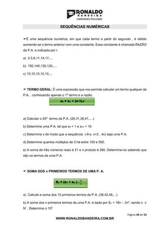 Página 34 de 53
WWW.RONALDOBANDEIRA.COM.BR
SEQUÊNCIAS NUMÉRICAS
É uma sequência numérica, em que cada termo a partir do segundo , é obtido
somando-se o termo anterior com uma constante. Essa constante é chamada RAZÃO
da P.A. e indicada por r.
a) 2,5,8,11,14,17,...
b) 150,140,130,120,....
c) 10,10,10,10,10,...
 TERMO GERAL: É uma expressão que nos permite calcular um termo qualquer da
P.A. , conhecendo apenas o 10 termo e a razão.
a) Calcular o 200 termo da P.A. (26,31,36,41,....)
b) Determine uma P.A. tal que a7 = 1 e a10 = 16
c) Determine x de modo que a sequência (-6-x, x+2 , 4x) seja uma P.A.
d) Determine quantos múltiplos de 3 há entre 100 e 500.
e) A soma de três números reais é 21 e o produto é 280. Determine-os sabendo que
são os termos de uma P.A.
 SOMA DOS n PRIMEIROS TERMOS DE UMA P. A.
a) Calcule a soma dos 10 primeiros termos da P.A. (38,42,46,...)
b) A soma dos n primeiros termos de uma P.A. é dada por Sn = 18n – 3n2, sendo n ∈
N* . Determine o 100
an = a1 + (n-1).r
Sn = (a1 + an ) .
𝒏
𝟐
 