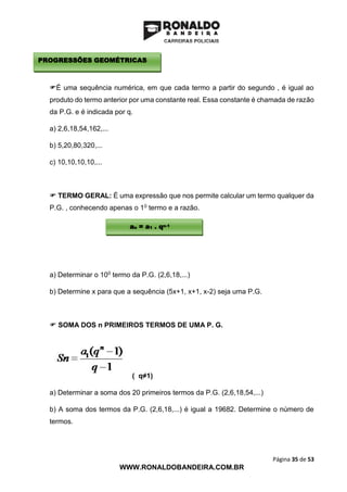Página 35 de 53
WWW.RONALDOBANDEIRA.COM.BR
É uma sequência numérica, em que cada termo a partir do segundo , é igual ao
produto do termo anterior por uma constante real. Essa constante é chamada de razão
da P.G. e é indicada por q.
a) 2,6,18,54,162,...
b) 5,20,80,320,...
c) 10,10,10,10,...
 TERMO GERAL: É uma expressão que nos permite calcular um termo qualquer da
P.G. , conhecendo apenas o 10 termo e a razão.
a) Determinar o 100 termo da P.G. (2,6,18,...)
b) Determine x para que a sequência (5x+1, x+1, x-2) seja uma P.G.
 SOMA DOS n PRIMEIROS TERMOS DE UMA P. G.
( q≠1)
a) Determinar a soma dos 20 primeiros termos da P.G. (2,6,18,54,...)
b) A soma dos termos da P.G. (2,6,18,...) é igual a 19682. Determine o número de
termos.
PROGRESSÕES GEOMÉTRICAS
an = a1 . qn-1
 