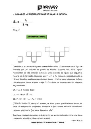 Página 36 de 53
WWW.RONALDOBANDEIRA.COM.BR
 SOMA DOS n PRIMEIROS TERMOS DE UMA P. G. INFINITA
(-1<q<1)
Considere a sucessão de figuras apresentadas acima. Observe que cada figura é
formada por um conjunto de palitos de fósforo. Suponha que essas figuras
representam os três primeiros termos de uma sucessão de figuras que seguem a
mesma lei de formação. Suponha que F1 , F2 e F3 indiquem, respectivamente, o
número de palitos usados para produzir as figuras 1, 2 e 3, e que o número de fósforos
utilizados para formar a figura n seja Fn. Com base na situação descrita, julgue os
seguintes itens.
01. F1001 é múltiplo de 23
02. F71 + F73 = √8
3
. F72
03. F1 + F2 + F3 + ... + F50 = 10000
(CESPE) “Divida 100 pães por 5 homens, de modo que as quantidades recebidas por
cada um estejam em progressão aritmética e que a soma das duas quantidades
menores seja igual a
1
7
da soma das outras três.”
Com base nessas informações e designando por a o termo inicial e por r a razão da
progressão aritmética, julgue os itens a seguir.
QUESTÕES CESPE
 