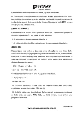 Página 38 de 53
WWW.RONALDOBANDEIRA.COM.BR
Com referência ao texto apresentado acima, julgue os item abaixo.
09. Caso a política de reajuste salarial mencionada no texto seja implementada, então,
desconsiderando-se outras variações salariais, a sequência dos salários mensais de
um bombeiro, a partir da implementação dessa política salarial e até 2014, formará
uma progressão aritmética finita.
(CESPE MATEMÁTICA)
Considerando que a soma dos n primeiros termos de determinada progressão
aritmética seja igual a n2 + 4n , julgue os itens seguintes.
10. O sétimo termo dessa progressão é igual a 14
11. A média aritmética dos 20 primeiros termos dessa progressão é igual a 24.
(CESPE-BB)
Preparando-se para custear as despesas com a educação dos seus filhos, Carlos
decidiu abrir uma poupança programada para 120 meses de duração, com rendimento
mensal de 1%, em que os depósitos devem ser feitos no primeiro dia de cada mês. O
valor d(k), em reais, do depósito a ser efetuado nessa poupança no k-ésimo mês
obedece às seguintes regras:
• d(k) = 100, para k = 1, 2, ... , 12;
• d(k + 12) – d(k) = 100, para k ≥ 1.
Com base nas informações do texto V, julgue os itens abaixo.
12. d(19) - d(15) = 0.
13. d(42) = 400,00.
14. Durante o sétimo ano, o valor total a ser depositado por Carlos na poupança
mencionada no texto é superior a R$ 8.500,00.
15. Se M(j) é o total a ser depositado por Carlos no ano j, na poupança mencionada
no texto, então os valores M(1), M(2), ..., M(10) formam, nessa ordem, uma
progressão aritmética.
 